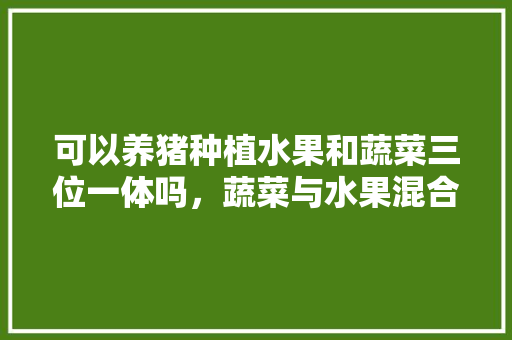 可以养猪种植水果和蔬菜三位一体吗，蔬菜与水果混合种植方法。 可以养猪种植水果和蔬菜三位一体吗，蔬菜与水果混合种植方法。 土壤施肥