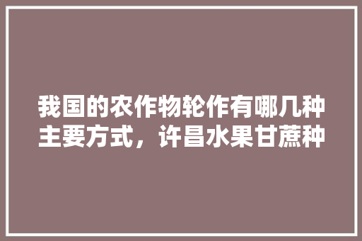 我国的农作物轮作有哪几种主要方式，许昌水果甘蔗种植基地在哪里。 我国的农作物轮作有哪几种主要方式，许昌水果甘蔗种植基地在哪里。 畜牧养殖