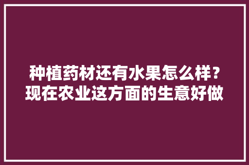 种植药材还有水果怎么样？现在农业这方面的生意好做吗，水果种植行业的未来发展趋势。 种植药材还有水果怎么样？现在农业这方面的生意好做吗，水果种植行业的未来发展趋势。 家禽养殖