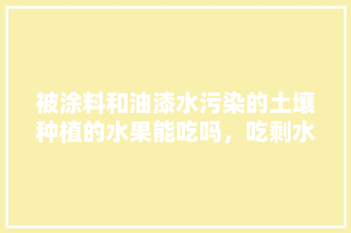 被涂料和油漆水污染的土壤种植的水果能吃吗，吃剩水果种植物会怎么样。 被涂料和油漆水污染的土壤种植的水果能吃吗，吃剩水果种植物会怎么样。 水果种植