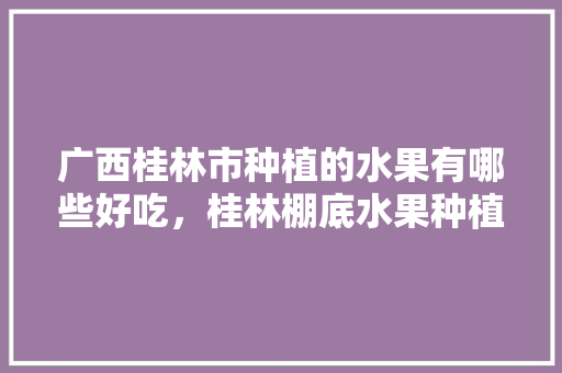 广西桂林市种植的水果有哪些好吃，桂林棚底水果种植时间。 广西桂林市种植的水果有哪些好吃，桂林棚底水果种植时间。 土壤施肥