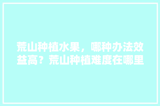 荒山种植水果，哪种办法效益高？荒山种植难度在哪里，5斤水果种植技术视频。 荒山种植水果，哪种办法效益高？荒山种植难度在哪里，5斤水果种植技术视频。 水果种植