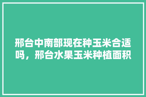 邢台中南部现在种玉米合适吗，邢台水果玉米种植面积。 邢台中南部现在种玉米合适吗，邢台水果玉米种植面积。 水果种植