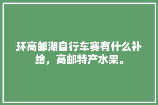 环高邮湖自行车赛有什么补给，高邮特产水果。 环高邮湖自行车赛有什么补给，高邮特产水果。 水果种植