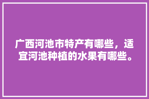 广西河池市特产有哪些，适宜河池种植的水果有哪些。 广西河池市特产有哪些，适宜河池种植的水果有哪些。 土壤施肥