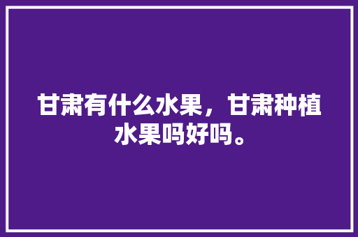 甘肃有什么水果，甘肃种植水果吗好吗。 甘肃有什么水果，甘肃种植水果吗好吗。 水果种植