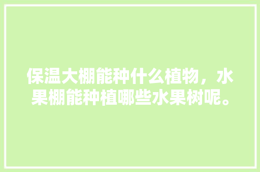 保温大棚能种什么植物，水果棚能种植哪些水果树呢。 保温大棚能种什么植物，水果棚能种植哪些水果树呢。 蔬菜种植