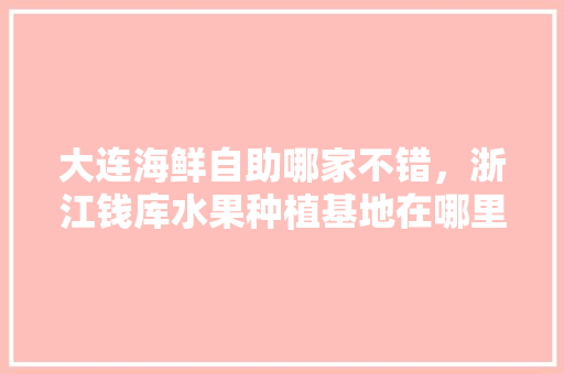 大连海鲜自助哪家不错，浙江钱库水果种植基地在哪里。 大连海鲜自助哪家不错，浙江钱库水果种植基地在哪里。 蔬菜种植