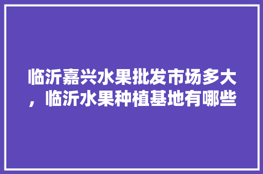 临沂嘉兴水果批发市场多大，临沂水果种植基地有哪些。 临沂嘉兴水果批发市场多大，临沂水果种植基地有哪些。 畜牧养殖