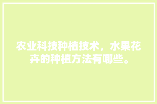 农业科技种植技术，水果花卉的种植方法有哪些。 农业科技种植技术，水果花卉的种植方法有哪些。 畜牧养殖