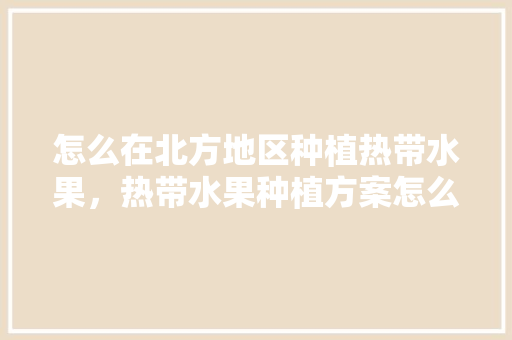 怎么在北方地区种植热带水果，热带水果种植方案怎么写。 怎么在北方地区种植热带水果，热带水果种植方案怎么写。 土壤施肥