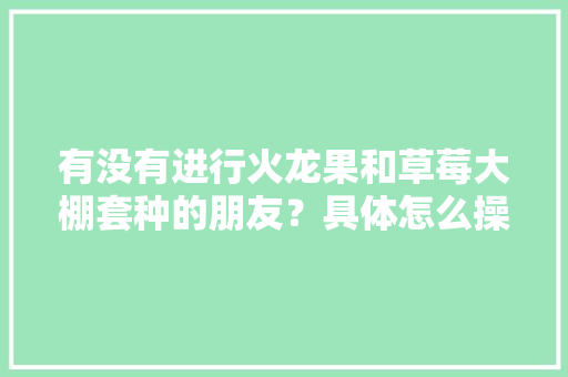 有没有进行火龙果和草莓大棚套种的朋友？具体怎么操作，水果草莓番茄种植盒怎么用。 有没有进行火龙果和草莓大棚套种的朋友？具体怎么操作，水果草莓番茄种植盒怎么用。 畜牧养殖