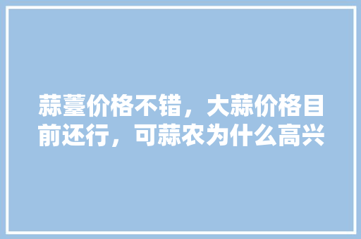 蒜薹价格不错，大蒜价格目前还行，可蒜农为什么高兴不起来，茌平高产水果种植面积。 蒜薹价格不错，大蒜价格目前还行，可蒜农为什么高兴不起来，茌平高产水果种植面积。 土壤施肥