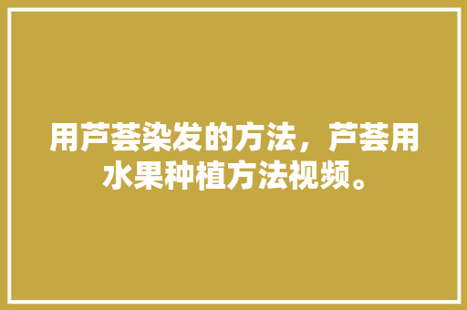 用芦荟染发的方法，芦荟用水果种植方法视频。 用芦荟染发的方法，芦荟用水果种植方法视频。 畜牧养殖