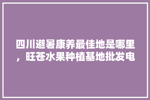 四川避暑康养最佳地是哪里，旺苍水果种植基地批发电话。 四川避暑康养最佳地是哪里，旺苍水果种植基地批发电话。 畜牧养殖