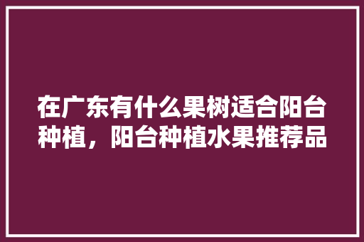 在广东有什么果树适合阳台种植，阳台种植水果推荐品种。 在广东有什么果树适合阳台种植，阳台种植水果推荐品种。 土壤施肥