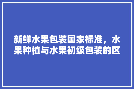 新鲜水果包装国家标准，水果种植与水果初级包装的区别。 新鲜水果包装国家标准，水果种植与水果初级包装的区别。 家禽养殖