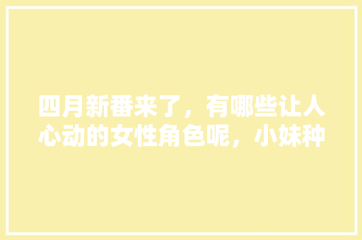 四月新番来了，有哪些让人心动的女性角色呢，小妹种植水果图片大全。 四月新番来了，有哪些让人心动的女性角色呢，小妹种植水果图片大全。 家禽养殖