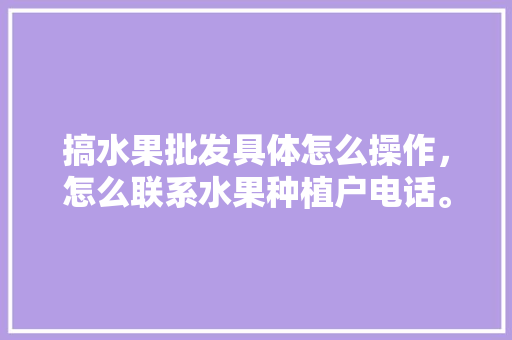 搞水果批发具体怎么操作，怎么联系水果种植户电话。 搞水果批发具体怎么操作，怎么联系水果种植户电话。 水果种植