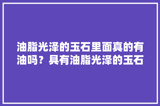 油脂光泽的玉石里面真的有油吗？具有油脂光泽的玉石有哪些，信宜水果苹果种植基地在哪里。 油脂光泽的玉石里面真的有油吗？具有油脂光泽的玉石有哪些，信宜水果苹果种植基地在哪里。 土壤施肥