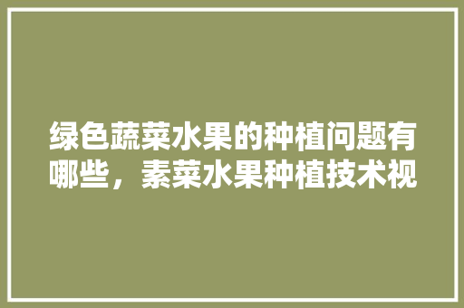 绿色蔬菜水果的种植问题有哪些，素菜水果种植技术视频。 绿色蔬菜水果的种植问题有哪些，素菜水果种植技术视频。 水果种植