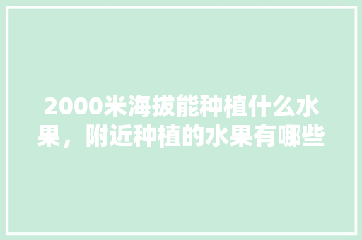 2000米海拔能种植什么水果，附近种植的水果有哪些。 2000米海拔能种植什么水果，附近种植的水果有哪些。 土壤施肥