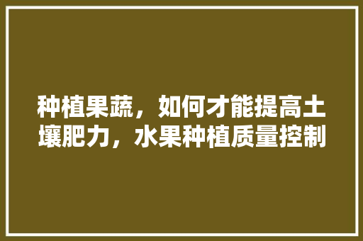 种植果蔬，如何才能提高土壤肥力，水果种植质量控制措施。 种植果蔬，如何才能提高土壤肥力，水果种植质量控制措施。 蔬菜种植