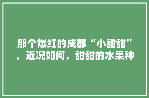 那个爆红的成都“小甜甜”，近况如何，甜甜的水果种植视频大全。 那个爆红的成都“小甜甜”，近况如何，甜甜的水果种植视频大全。 水果种植