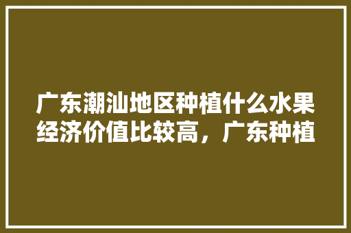 广东潮汕地区种植什么水果经济价值比较高，广东种植什么水果挣钱多。 广东潮汕地区种植什么水果经济价值比较高，广东种植什么水果挣钱多。 土壤施肥