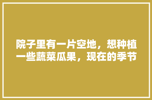 院子里有一片空地，想种植一些蔬菜瓜果，现在的季节适合种什么，今年可以种植哪些水果呢。 院子里有一片空地，想种植一些蔬菜瓜果，现在的季节适合种什么，今年可以种植哪些水果呢。 畜牧养殖