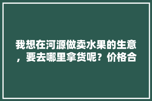 我想在河源做卖水果的生意，要去哪里拿货呢？价格合理的，河源种植出优质水果的地方。 我想在河源做卖水果的生意，要去哪里拿货呢？价格合理的，河源种植出优质水果的地方。 畜牧养殖