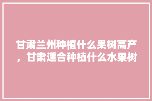 甘肃兰州种植什么果树高产，甘肃适合种植什么水果树。 甘肃兰州种植什么果树高产，甘肃适合种植什么水果树。 畜牧养殖