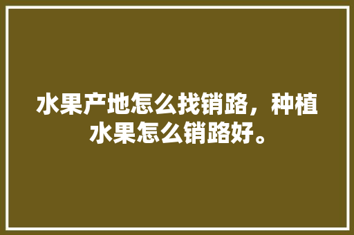 水果产地怎么找销路，种植水果怎么销路好。 水果产地怎么找销路，种植水果怎么销路好。 水果种植