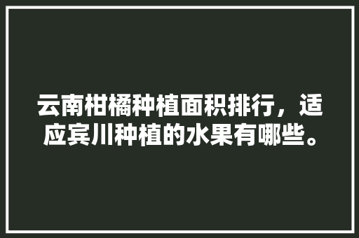 云南柑橘种植面积排行，适应宾川种植的水果有哪些。 云南柑橘种植面积排行，适应宾川种植的水果有哪些。 水果种植