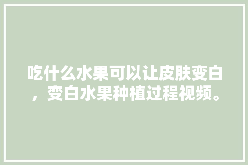 吃什么水果可以让皮肤变白，变白水果种植过程视频。 吃什么水果可以让皮肤变白，变白水果种植过程视频。 水果种植