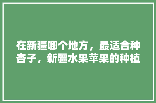 在新疆哪个地方，最适合种杏子，新疆水果苹果的种植条件。 在新疆哪个地方，最适合种杏子，新疆水果苹果的种植条件。 水果种植