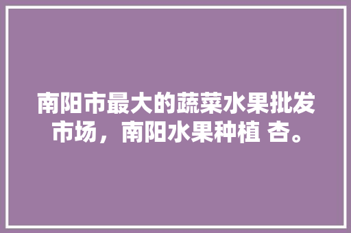 南阳市最大的蔬菜水果批发市场，南阳水果种植 杏。 南阳市最大的蔬菜水果批发市场，南阳水果种植 杏。 土壤施肥