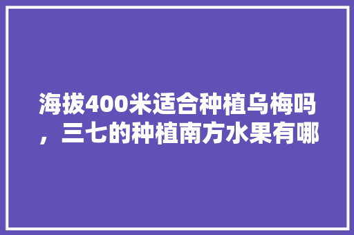 海拔400米适合种植乌梅吗，三七的种植南方水果有哪些。 海拔400米适合种植乌梅吗，三七的种植南方水果有哪些。 土壤施肥