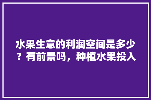 水果生意的利润空间是多少？有前景吗，种植水果投入和收入比例。 水果生意的利润空间是多少？有前景吗，种植水果投入和收入比例。 水果种植