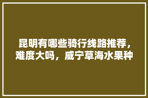 昆明有哪些骑行线路推荐，难度大吗，威宁草海水果种植基地。 昆明有哪些骑行线路推荐，难度大吗，威宁草海水果种植基地。 水果种植