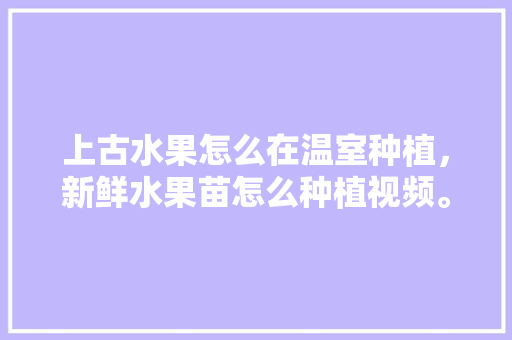 上古水果怎么在温室种植，新鲜水果苗怎么种植视频。 上古水果怎么在温室种植，新鲜水果苗怎么种植视频。 家禽养殖