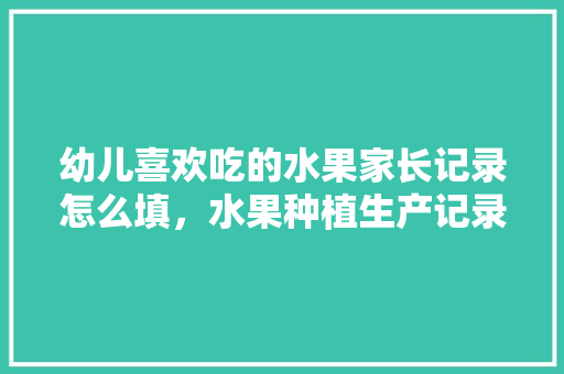 幼儿喜欢吃的水果家长记录怎么填，水果种植生产记录怎么写。 幼儿喜欢吃的水果家长记录怎么填，水果种植生产记录怎么写。 水果种植