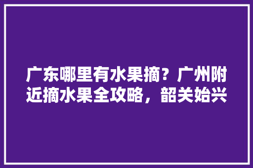 广东哪里有水果摘？广州附近摘水果全攻略，韶关始兴水果种植基地。 广东哪里有水果摘？广州附近摘水果全攻略，韶关始兴水果种植基地。 家禽养殖