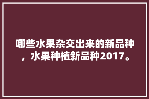 哪些水果杂交出来的新品种，水果种植新品种2017。 哪些水果杂交出来的新品种，水果种植新品种2017。 土壤施肥