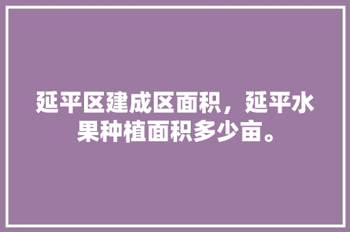 延平区建成区面积，延平水果种植面积多少亩。 延平区建成区面积，延平水果种植面积多少亩。 水果种植