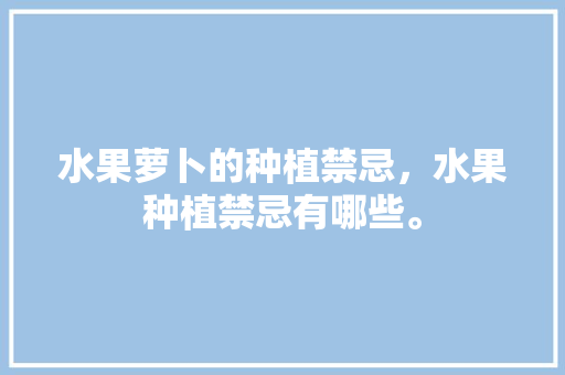 水果萝卜的种植禁忌，水果种植禁忌有哪些。 水果萝卜的种植禁忌，水果种植禁忌有哪些。 土壤施肥