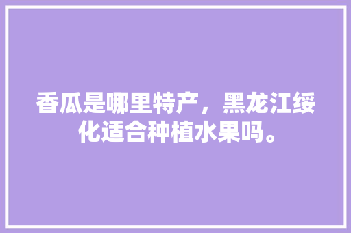 香瓜是哪里特产，黑龙江绥化适合种植水果吗。 香瓜是哪里特产，黑龙江绥化适合种植水果吗。 水果种植