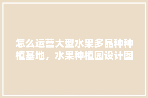 怎么运营大型水果多品种种植基地，水果种植园设计图。 怎么运营大型水果多品种种植基地，水果种植园设计图。 家禽养殖