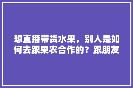 想直播带货水果，别人是如何去跟果农合作的？跟朋友们求教一下，果农水果种植的优点。 想直播带货水果，别人是如何去跟果农合作的？跟朋友们求教一下，果农水果种植的优点。 畜牧养殖