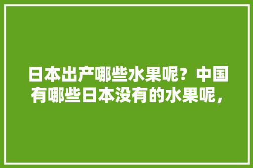 日本出产哪些水果呢？中国有哪些日本没有的水果呢，什么水果国内种植不了种子。 日本出产哪些水果呢？中国有哪些日本没有的水果呢，什么水果国内种植不了种子。 畜牧养殖